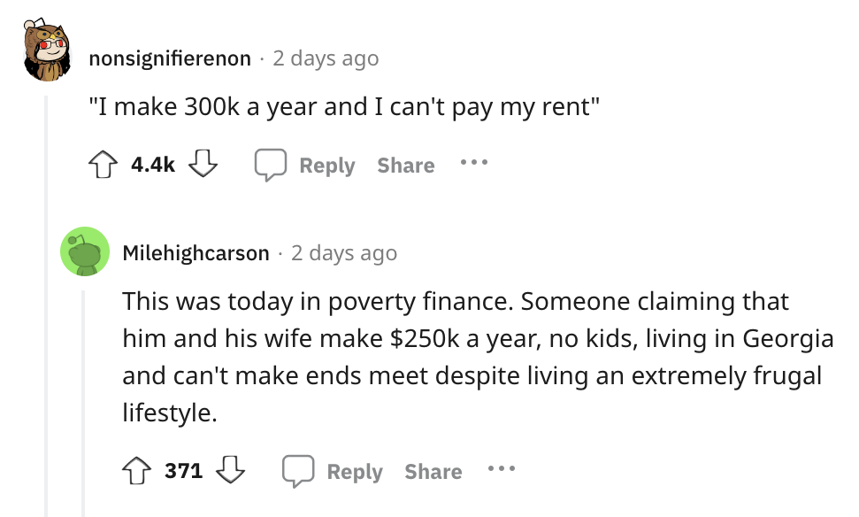 angle - nonsignifierenon 2 days ago "I make a year and I can't pay my rent" ... Milehighcarson 2 days ago This was today in poverty finance. Someone claiming that him and his wife make $ a year, no kids, living in Georgia and can't make ends meet despite 
